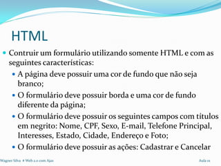 HTML
  Contruir um formulário utilizando somente HTML e com as
     seguintes características:
       A página deve possuir uma cor de fundo que não seja
        branco;
       O formulário deve possuir borda e uma cor de fundo
        diferente da página;
       O formulário deve possuir os seguintes campos com títulos
        em negrito: Nome, CPF, Sexo, E-mail, Telefone Principal,
        Interesses, Estado, Cidade, Endereço e Foto;
       O formulário deve possuir as ações: Cadastrar e Cancelar
Wagner Silva # Web 2.0 com Ajax                            Aula 01
 