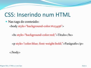 CSS: Inserindo num HTML
        Nas tags do conteúdo:
         <body style=“background-color:#123456”>

                <h1 style=“background-color:red;”>Título</h1>

                <p style=“color:blue; font-weight:bold;”>Parágrafo</p>

             </body>



Wagner Silva # Web 2.0 com Ajax                                     Aula 01
 