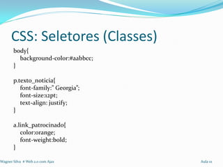 CSS: Seletores (Classes)
       body{
         background-color:#aabbcc;
       }

       p.texto_noticia{
          font-family:” Georgia”;
          font-size:12pt;
          text-align: justify;
       }

       a.link_patrocinado{
          color:orange;
          font-weight:bold;
       }

Wagner Silva # Web 2.0 com Ajax      Aula 01
 
