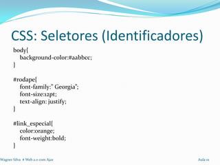 CSS: Seletores (Identificadores)
       body{
         background-color:#aabbcc;
       }

       #rodape{
         font-family:” Georgia”;
         font-size:12pt;
         text-align: justify;
       }

       #link_especial{
          color:orange;
          font-weight:bold;
       }

Wagner Silva # Web 2.0 com Ajax      Aula 01
 