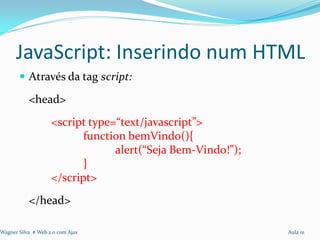 JavaScript: Inserindo num HTML
        Através da tag script:

           <head>
                    <script type=“text/javascript”>
                           function bemVindo(){
                                 alert(“Seja Bem-Vindo!”);
                           }
                    </script>
           </head>

Wagner Silva # Web 2.0 com Ajax                              Aula 01
 