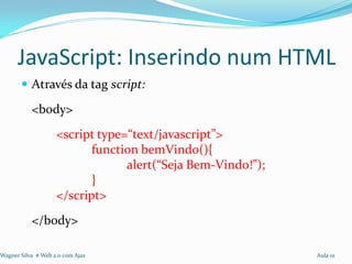 JavaScript: Inserindo num HTML
        Através da tag script:

           <body>
                    <script type=“text/javascript”>
                           function bemVindo(){
                                 alert(“Seja Bem-Vindo!”);
                           }
                    </script>
           </body>

Wagner Silva # Web 2.0 com Ajax                              Aula 01
 