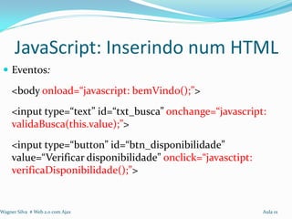 JavaScript: Inserindo num HTML
  Eventos:

     <body onload=“javascript: bemVindo();”>
     <input type=“text” id=“txt_busca” onchange=“javascript:
     validaBusca(this.value);”>
     <input type=“button” id=“btn_disponibilidade”
     value=“Verificar disponibilidade” onclick=“javasctipt:
     verificaDisponibilidade();”>


Wagner Silva # Web 2.0 com Ajax                               Aula 01
 