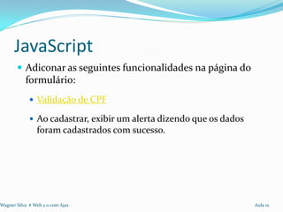 JavaScript
        Adiconar as seguintes funcionalidades na página do
           formulário:
              Validação de CPF

              Ao cadastrar, exibir um alerta dizendo que os dados
                foram cadastrados com sucesso.




Wagner Silva # Web 2.0 com Ajax                                      Aula 01
 