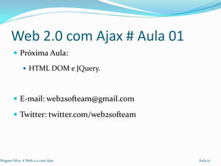 Web 2.0 com Ajax # Aula 01
        Próxima Aula:
              HTML DOM e JQuery.



        E-mail: web2softeam@gmail.com

        Twitter: twitter.com/web2softeam




Wagner Silva # Web 2.0 com Ajax             Aula 01
 