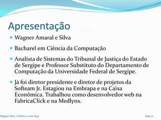 Apresentação
        Wagner Amaral e Silva
        Bacharel em Ciência da Computação
        Analista de Sistemas do Tribunal de Justiça do Estado
           de Sergipe e Professor Substituto do Departamento de
           Computação da Universidade Federal de Sergipe.
        Já foi diretor presidente e diretor de projetos da
           Softeam Jr. Estagiou na Embrapa e na Caixa
           Econômica. Trabalhou como desenvolvedor web na
           FabricaClick e na Medlynx.

Wagner Silva # Web 2.0 com Ajax                               Aula 01
 