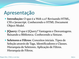 Apresentação
        Introdução: O que é a Web 2.0? Revisando HTML,
           CSS e Javascript. Conhecendo o HTML Document
           Object Model.
        JQuery: O que é JQuery? Vantagens e Desvantagens.
           Baixando a Biblioteca. Conhecendo a Sintaxe.
        Seletores e Filtros: Conceitos iniciais. Tipos de
           Seleção através de Tags, Identificadores e Classes.
           Hierarquia de Seletores. Aplicação de Filtros.
           Hierarquia de Filtros.

Wagner Silva # Web 2.0 com Ajax                                  Aula 01
 
