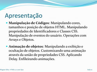 Apresentação
        Manipulação de Códigos: Manipulando cores,
           tamanhos e posição de objetos HTML. Manipulando
           propriedades de Identificadores e Classes CSS.
           Manipulação de eventos do usuário. Operações com
           Arrays e Objetos.
        Animação de objetos: Manipulando a exibição e
           ocultação de objetos. Customizando uma animação
           através da união de propriedades CSS. Aplicando
           Delay. Enfileirando animações.

Wagner Silva # Web 2.0 com Ajax                              Aula 01
 