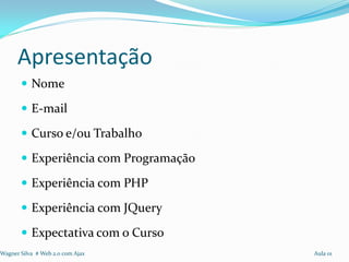 Apresentação
        Nome

        E-mail

        Curso e/ou Trabalho

        Experiência com Programação

        Experiência com PHP

        Experiência com JQuery

        Expectativa com o Curso
Wagner Silva # Web 2.0 com Ajax        Aula 01
 