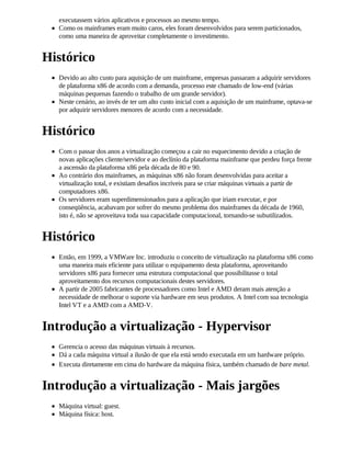 executassem vários aplicativos e processos ao mesmo tempo.
  Como os mainframes eram muito caros, eles foram desenvolvidos para serem particionados,
  como uma maneira de aproveitar completamente o investimento.


Histórico
  Devido ao alto custo para aquisição de um mainframe, empresas passaram a adquirir servidores
  de plataforma x86 de acordo com a demanda, processo este chamado de low-end (várias
  máquinas pequenas fazendo o trabalho de um grande servidor).
  Neste cenário, ao invés de ter um alto custo inicial com a aquisição de um mainframe, optava-se
  por adquirir servidores menores de acordo com a necessidade.


Histórico
  Com o passar dos anos a virtualização começou a cair no esquecimento devido a criação de
  novas aplicações cliente/servidor e ao declínio da plataforma mainframe que perdeu força frente
  a ascensão da plataforma x86 pela década de 80 e 90.
  Ao contrário dos mainframes, as máquinas x86 não foram desenvolvidas para aceitar a
  virtualização total, e existiam desafios incríveis para se criar máquinas virtuais a partir de
  computadores x86.
  Os servidores eram superdimensionados para a aplicação que iriam executar, e por
  conseqüência, acabavam por sofrer do mesmo problema dos mainframes da década de 1960,
  isto é, não se aproveitava toda sua capacidade computacional, tornando-se subutilizados.


Histórico
  Então, em 1999, a VMWare Inc. introduziu o conceito de virtualização na plataforma x86 como
  uma maneira mais eficiente para utilizar o equipamento desta plataforma, aproveitando
  servidores x86 para fornecer uma estrutura computacional que possibilitasse o total
  aproveitamento dos recursos computacionais destes servidores.
  A partir de 2005 fabricantes de processadores como Intel e AMD deram mais atenção a
  necessidade de melhorar o suporte via hardware em seus produtos. A Intel com sua tecnologia
  Intel VT e a AMD com a AMD-V.


Introdução a virtualização - Hypervisor
  Gerencia o acesso das máquinas virtuais à recursos.
  Dá a cada máquina virtual a ilusão de que ela está sendo executada em um hardware próprio.
  Executa diretamente em cima do hardware da máquina física, também chamado de bare metal.


Introdução a virtualização - Mais jargões
  Máquina virtual: guest.
  Máquina física: host.
 