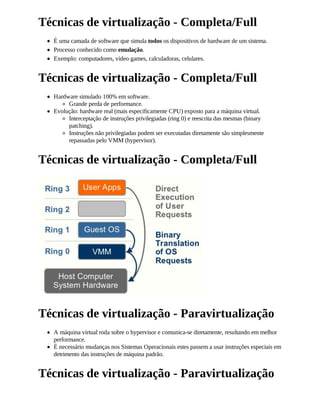 Técnicas de virtualização - Completa/Full
  É uma camada de software que simula todos os dispositivos de hardware de um sistema.
  Processo conhecido como emulação.
  Exemplo: computadores, video games, calculadoras, celulares.


Técnicas de virtualização - Completa/Full
  Hardware simulado 100% em software.
       Grande perda de performance.
  Evolução: hardware real (mais especificamente CPU) exposto para a máquina virtual.
       Interceptação de instruções privilegiadas (ring 0) e reescrita das mesmas (binary
       patching).
       Instruções não privilegiadas podem ser executadas diretamente são simplesmente
       repassadas pelo VMM (hypervisor).


Técnicas de virtualização - Completa/Full




Técnicas de virtualização - Paravirtualização
  A máquina virtual roda sobre o hypervisor e comunica-se diretamente, resultando em melhor
  performance.
  É necessário mudanças nos Sistemas Operacionais estes passem a usar instruções especiais em
  detrimento das instruções de máquina padrão.


Técnicas de virtualização - Paravirtualização
 