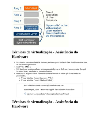 Técnicas de virtualização - Assistência do
Hardware
  Processador e no controlador de memória permitem que o hardware rode simultaneamente mais
  de um sistema operacional.
  Intel-VT e AMD-V
  Privileged and sensitive calls are set to automatically trap to the hypervisor, removing the need
  for either binary translation or paravirtualization.
  O estado da máquina virtual é armazenado em estruturas de dados que ficam dentro do
  processador.
         Virtual Machine Control Structures (VT-x)
         Virtual Machine Control Blocks (AMD-V).

            Para saber mais sobre virtualização em hardware x86:

            Fisher-Ogden, John. "Hardware Support for Efficient Virtualization"

                http://www.cse.ucsd.edu/~jfisherogden/hardwareVirt.pdf



Técnicas de virtualização - Assistência do
Hardware
 