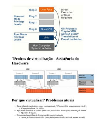 Técnicas de virtualização - Assistência do
Hardware




Por que virtualizar? Problemas atuais
  Baixa utilização média dos recursos computacionais (CPU, memória, armazenamento e rede).
        Carga por volta de 2% a 15%.
  Aplicações amarradas ao sistema operacional, dificultando atualizações, manutenções e testes.
        Questões de legado.
  Demora na disponibilização de novos ambientes operacionais.
        Alocação de um novo servidor (ativação de ponto de rede, no-break, espaço no rack)
 