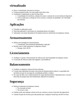 virtualizado
  Inicie a virtualização com poucos serviços.
  Começar pequeno tende a ser uma opção muito bem vista.
  Geralmente a implantação se dará em duas fases:
     1. Consolidação de servidores, redução de custos e aumento do uso do hardware disponível.
     2. O foco muda para a entrega de novos serviços e aumento da qualidade e da velocidade
         dos mesmos.


Aplicações
  Virtualize as aplicações certas.
  Nem toda aplicação é viável para ser virtualizada (banco de dados).
  Aplicações com muita demanda de I/O podem tornam-se ineficientes em máquinas virtuais.


Armazenamento
  Defina uma estratégia de armazenamento.
        Centralizado, descentralizado (distribuído), replicado.
  Decidir como e onde armazenar as máquinas virtuais.
        Storage, AoE, iSCSI.


Licenciamento
  Verifique o suporte e licenciamento do software que será hospedado em máquina virtual.
  O mercado de software ainda está reagindo a essa tendência.


Balanceamento
  Combine as máquinas virtuais de forma eficiente.
  É muito mais importante encontrar uma forma de dinamicamente realocar a capacidade dos
  servidores do que ter um mapa de consolidação perfeito e estático.
  Ser capaz de lidar com o balanceamento de cargas dinamicamente é importante para o sucesso
  desse tipo de projeto (mas não fundamental, depende do tamanho).


Segurança
  Reforçar isolamento de máquinas virtuais.
        Na execução no host.
        No acesso a rede.
  Exploits onde uma máquina virtual sai de seu contexto e acessa o host não são impossíveis.
  Garantir fixação de recursos para não permitir que a máquina virtual faça um DoS no host.
 