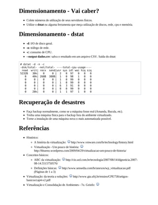 Dimensionamento - Vai caber?
    Colete números de utilização de seus servidores físicos.
    Utilize o dstat ou alguma ferramenta que meça utilização de discos, rede, cpu e memória.


Dimensionamento - dstat
    -d: I/O de disco geral.
    -n: tráfego de rede.
    -c: consumo de CPU.
    --output dados.csv: salva o resultado em um arquivo CSV. Saída do dstat:

# dstat -d -n -c
-dsk/total- -net/total- ----total-cpu-usage----
 read writ| recv send|usr sys idl wai hiq siq
5232B   30k|   0     0 | 2    0 97    0   0   0
   0    40k| 268B 388B| 1     0 98    1   0   0
   0     0 |   0     0 | 1    0 99    0   0   0
   0     0 |   0     0 | 1    0 99    0   0   0
   0     0 |   0     0 | 6    3 91    0   0   0
   0     0 |   0     0 | 0    0 99    0   0   0
   0    28k|   0     0 | 1    1 97    1   0   0



Recuperação de desastres
    Faça backup normalmente, como se a máquina fosse real (Amanda, Bacula, etc).
    Tenha uma máquina física para o backup fora do ambiente virtualizado.
    Torne a instalação de uma máquina nova o mais automatizada possível.


Referências
    Histórico:
          A história da virtualização:     http://www.vmware.com/br/technology/history.html
         Virtualização - Um pouco de história:
         http://hbueno.wordpress.com/2009/04/29/virtualizacao-um-pouco-de-historia/
    Conceitos básicos:
          ABC da virtualização:       http://cio.uol.com.br/tecnologia/2007/08/14/idgnoticia.2007-
          08-14.5515750576/
          Definições básicas:     http://www.sensedia.com/br/anexos/wp_virtualizacao.pdf
          (Páginas de 1 a 3)
    Virtualização: da teoria a soluções:    http://www.gta.ufrj.br/ensino/CPE758/artigos-
    basicos/cap4-v2.pdf
    Virtualização e Consolidação de Ambientes - 7o. Geinfo:
 