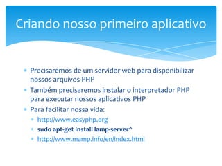 Criando nosso primeiro aplicativo


  Precisaremos de um servidor web para disponibilizar
  nossos arquivos PHP
  Também precisaremos instalar o interpretador PHP
  para executar nossos aplicativos PHP
  Para facilitar nossa vida:
    http://www.easyphp.org
    sudo apt-get install lamp-server^
    http://www.mamp.info/en/index.html
 