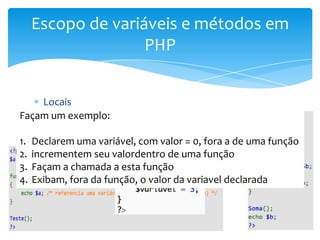 Escopo de variáveis e métodos em
                 PHP


      Locais
Façam um exemplo:
      Globais
      Superglobais
1. Declarem uma variável, com valor = 0, fora a de uma função
2. incrementem seu valordentro de uma função
3. Façam a chamada a esta função
4. Exibam, fora da função, o valor da variavel declarada
 