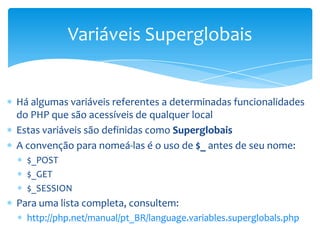 Variáveis Superglobais


Há algumas variáveis referentes a determinadas funcionalidades
do PHP que são acessíveis de qualquer local
Estas variáveis são definidas como Superglobais
A convenção para nomeá-las é o uso de $_ antes de seu nome:
  $_POST
  $_GET
  $_SESSION
Para uma lista completa, consultem:
  http://php.net/manual/pt_BR/language.variables.superglobals.php
 