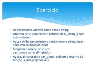 Exercício


Declarem uma variavel como sendo string
Utilizem echo para exibir o retorno de is_string() para
esta variável
Agora atribuam um inteiro a esta mesma string façam
a mesma exibição anterior
Troquem o uso de echo por
var_dump(variavel/metodo)
Agora, ainda usando var_dump, exibam o retorno da
função is_integer(variavel)
 