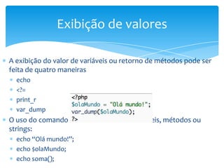 Exibição de valores

A exibição do valor de variáveis ou retorno de métodos pode ser
feita de quatro maneiras
  echo
  <?=
  print_r
  var_dump
O uso do comando echo é sucedido de variáveis, métodos ou
strings:
  echo “Olá mundo!”;
  echo $olaMundo;
  echo soma();
 