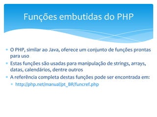 Funções embutidas do PHP


O PHP, similar ao Java, oferece um conjunto de funções prontas
para uso
Estas funções são usadas para manipulação de strings, arrays,
datas, calendários, dentre outros
A referência completa destas funções pode ser encontrada em:
  http://php.net/manual/pt_BR/funcref.php
 