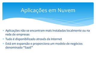 Aplicações em Nuvem


Aplicações não se encontram mais instaladas localmente ou na
rede de empresas
Tudo é disponibilizado através da Internet
Está em expansão e proporciona um modelo de negócios
denominado “SaaS”
 