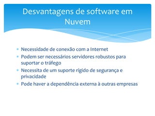 Desvantagens de software em
          Nuvem


Necessidade de conexão com a Internet
Podem ser necessários servidores robustos para
suportar o tráfego
Necessita de um suporte rígido de segurança e
privacidade
Pode haver a dependência externa à outras empresas
 
