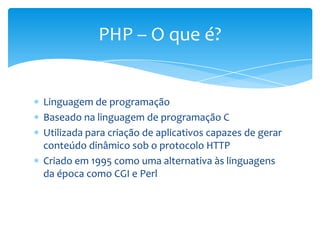 PHP – O que é?


Linguagem de programação
Baseado na linguagem de programação C
Utilizada para criação de aplicativos capazes de gerar
conteúdo dinâmico sob o protocolo HTTP
Criado em 1995 como uma alternativa às linguagens
da época como CGI e Perl
 