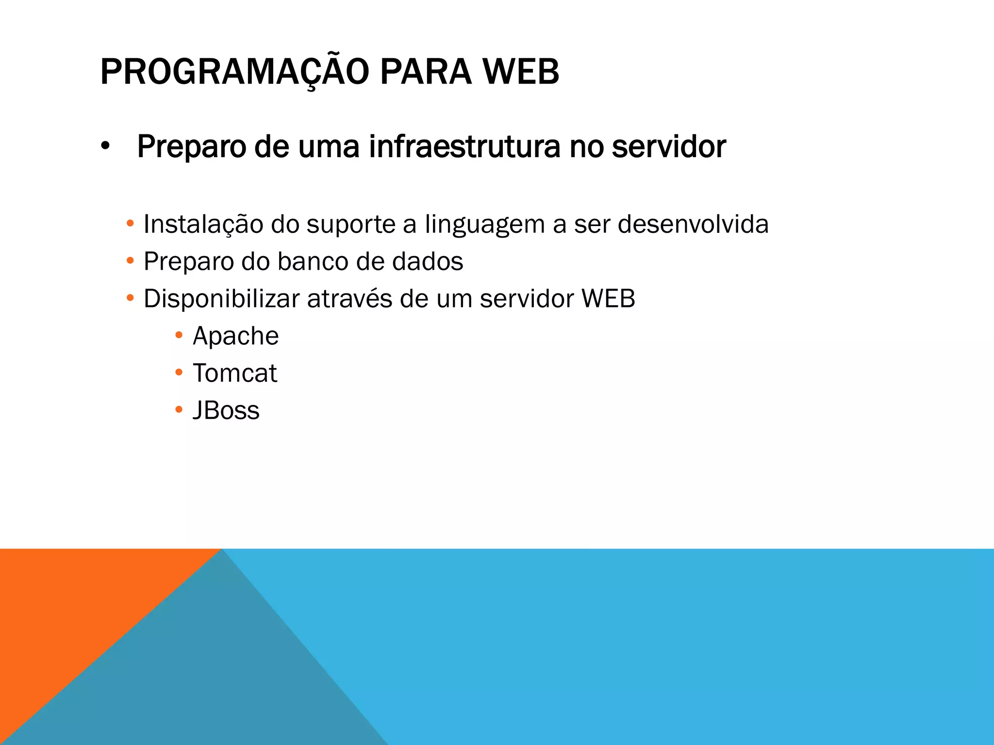 PROGRAMAÇÃO PARA WEB
• Preparo de uma infraestrutura no servidor

 • Instalação do suporte a linguagem a ser desenvolvida
 • Preparo do banco de dados
 • Disponibilizar através de um servidor WEB
      • Apache
      • Tomcat
      • JBoss
 