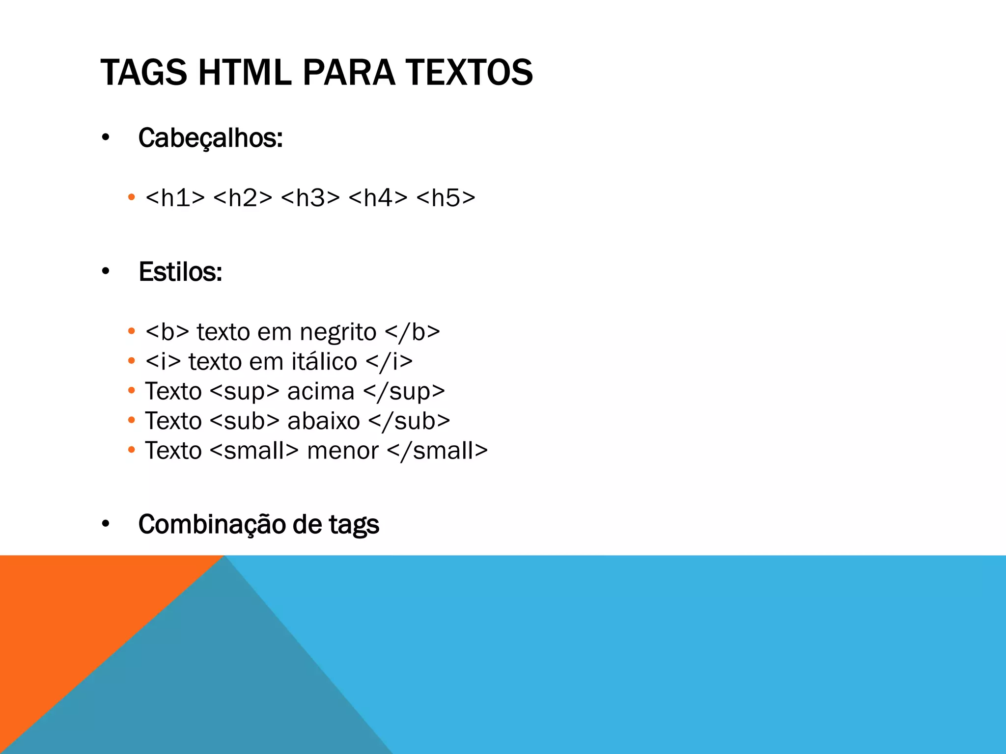 TAGS HTML PARA TEXTOS
• Cabeçalhos:

  • <h1> <h2> <h3> <h4> <h5>

• Estilos:

  •   <b> texto em negrito </b>
  •   <i> texto em itálico </i>
  •   Texto <sup> acima </sup>
  •   Texto <sub> abaixo </sub>
  •   Texto <small> menor </small>

• Combinação de tags
 