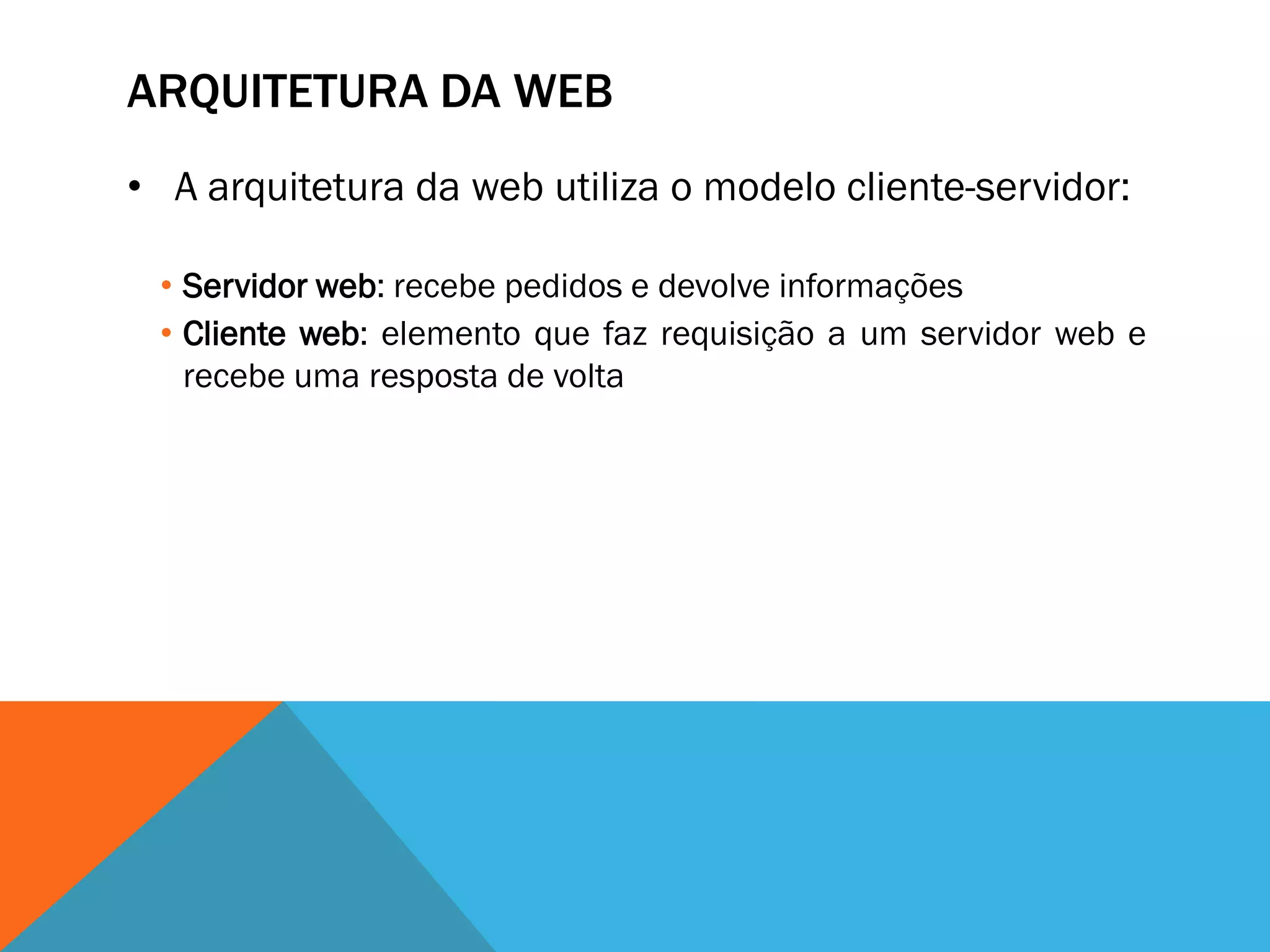 ARQUITETURA DA WEB
• A arquitetura da web utiliza o modelo cliente-servidor:

 • Servidor web: recebe pedidos e devolve informações
 • Cliente web: elemento que faz requisição a um servidor web e
   recebe uma resposta de volta
 