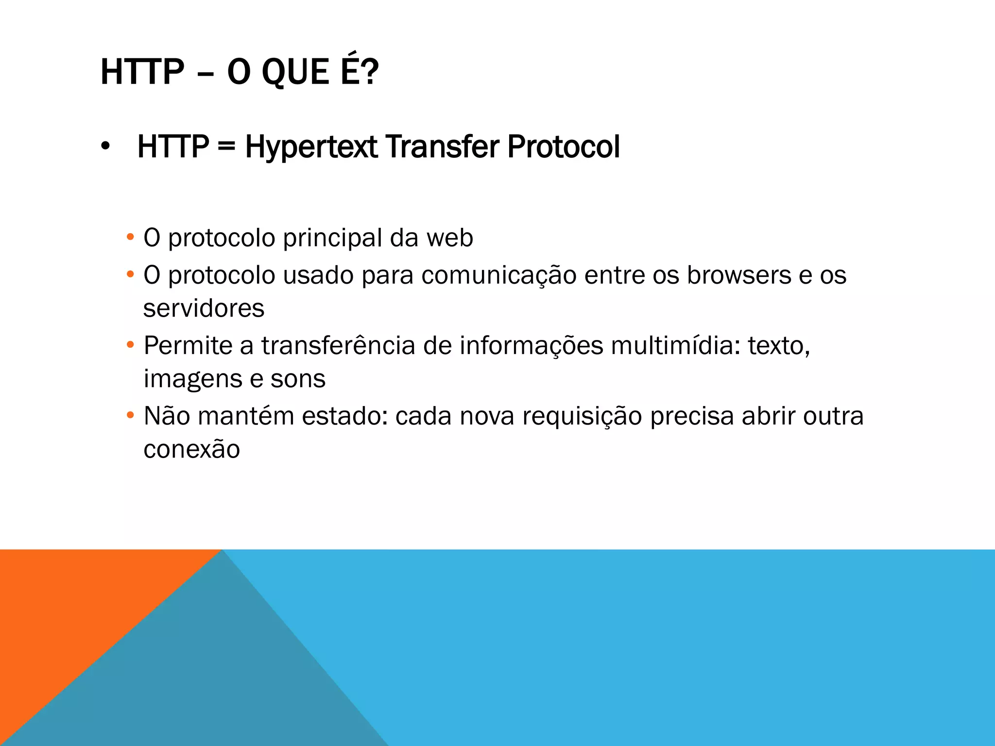 HTTP – O QUE É?
• HTTP = Hypertext Transfer Protocol

 • O protocolo principal da web
 • O protocolo usado para comunicação entre os browsers e os
   servidores
 • Permite a transferência de informações multimídia: texto,
   imagens e sons
 • Não mantém estado: cada nova requisição precisa abrir outra
   conexão
 