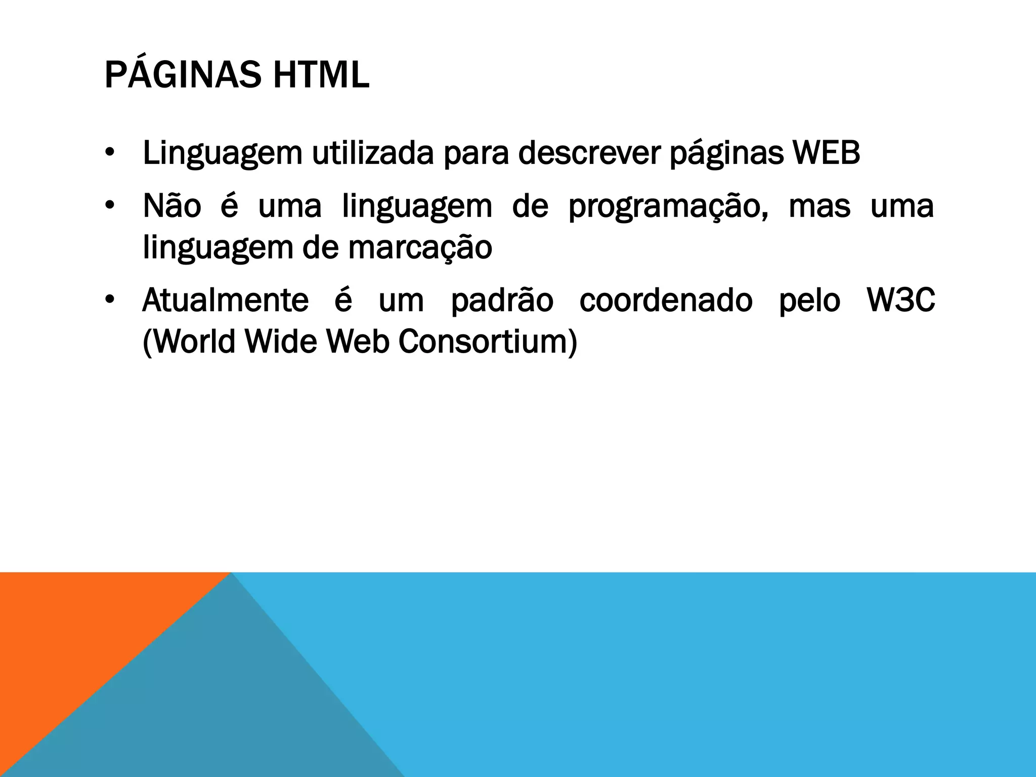 PÁGINAS HTML
• Linguagem utilizada para descrever páginas WEB
• Não é uma linguagem de programação, mas uma
  linguagem de marcação
• Atualmente é um padrão coordenado pelo W3C
  (World Wide Web Consortium)
 