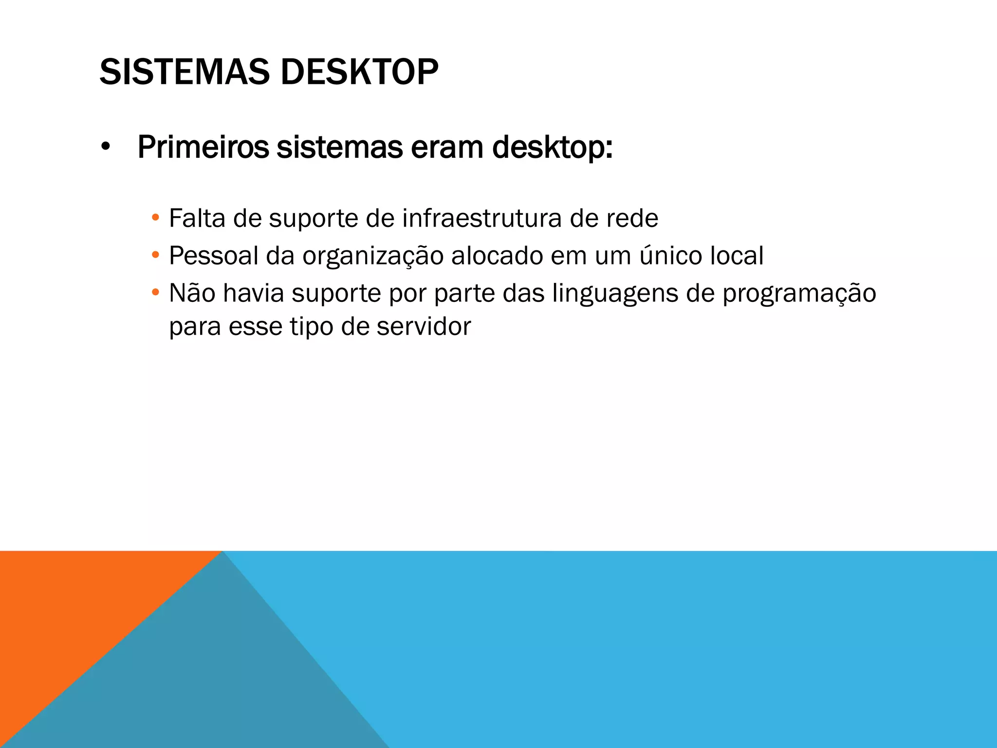 SISTEMAS DESKTOP
• Primeiros sistemas eram desktop:

   • Falta de suporte de infraestrutura de rede
   • Pessoal da organização alocado em um único local
   • Não havia suporte por parte das linguagens de programação
     para esse tipo de servidor
 