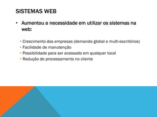SISTEMAS WEB
• Aumentou a necessidade em utilizar os sistemas na
  web:

 • Crescimento das empresas (demanda global e multi-escritórios)
 • Facilidade de manutenção
 • Possibilidade para ser acessado em qualquer local
 • Redução de processamento no cliente
 