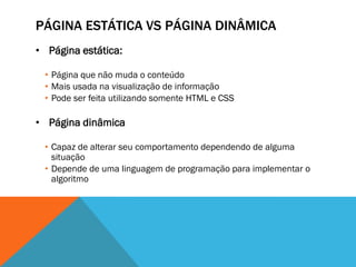 PÁGINA ESTÁTICA VS PÁGINA DINÂMICA
• Página estática:

 • Página que não muda o conteúdo
 • Mais usada na visualização de informação
 • Pode ser feita utilizando somente HTML e CSS

• Página dinâmica

 • Capaz de alterar seu comportamento dependendo de alguma
   situação
 • Depende de uma linguagem de programação para implementar o
   algoritmo
 