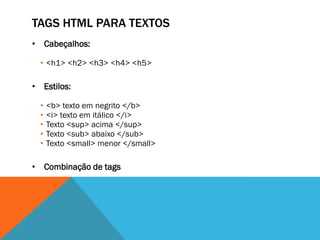 TAGS HTML PARA TEXTOS
• Cabeçalhos:

  • <h1> <h2> <h3> <h4> <h5>

• Estilos:

  •   <b> texto em negrito </b>
  •   <i> texto em itálico </i>
  •   Texto <sup> acima </sup>
  •   Texto <sub> abaixo </sub>
  •   Texto <small> menor </small>

• Combinação de tags
 