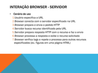 INTERAÇÃO BROWSER - SERVIDOR
• Cenário de uso
  1.Usuário especifica a URL
  2.Browser conecta com o servidor especificado na URL
  3.Browser prepara e envia o pedido HTTP
  4.Servidor busca recurso identificado pela URL
  5.Servidor prepara resposta HTTP com o recurso e faz o envio
  6.Browser processa a resposta e exibe o recurso solicitado
  7.Browser verifica tags e repete o processo para outros recursos
   especificados (ex.: figuras em uma página HTML)
 