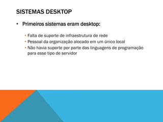 SISTEMAS DESKTOP
• Primeiros sistemas eram desktop:

   • Falta de suporte de infraestrutura de rede
   • Pessoal da organização alocado em um único local
   • Não havia suporte por parte das linguagens de programação
     para esse tipo de servidor
 