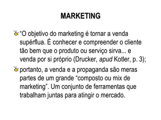 MARKETING

“O objetivo do marketing é tornar a venda
supérflua. É conhecer e compreender o cliente
tão bem que o produto ou serviço sirva... e
venda por si próprio (Drucker, apud Kotler, p. 3);
portanto, a venda e a propaganda são meras
partes de um grande “composto ou mix de
marketing”. Um conjunto de ferramentas que
trabalham juntas para atingir o mercado.
 