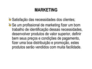 MARKETING

Satisfação das necessidades dos clientes;
Se um profissional de marketing fizer um bom
trabalho de identificação dessas necessidades,
desenvolver produtos de valor superior, definir
bem seus preços e condições de pagamento,
fizer uma boa distribuição e promoção, estes
produtos serão vendidos com muita facilidade.
 
