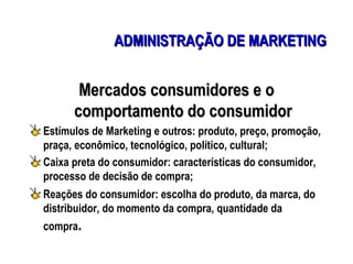 ADMINISTRAÇÃO DE MARKETING


       Mercados consumidores e o
      comportamento do consumidor
Estímulos de Marketing e outros: produto, preço, promoção,
praça, econômico, tecnológico, político, cultural;
Caixa preta do consumidor: características do consumidor,
processo de decisão de compra;
Reações do consumidor: escolha do produto, da marca, do
distribuidor, do momento da compra, quantidade da
compra.
 