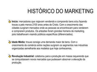 HISTÓRICO DO MARKETING
Início: mercadores que viajavam vendendo e comprando bens e/ou fazendo
trocas a pelo menos 2100 anos antes de Cristo. Com o crescimento das
cidades surgiram mercados onde as pessoas se encontravam para venderem
e comprarem produtos. Os artesões foram grandes homens de marketing,
pois trabalhavam visando públicos específicos (diferenciados).

Idade Média: trouxe consigo uma demanda maior de bens. Com o
crescimento do comércio entre nações surgiram os segmentos nas industrias
organizadas semelhante aos modelos que hoje conhecemos.

Revolução Industrial: colaborou para a produção em massa requerendo que
se conquistassem novos mercados que pudessem absorver a elevação da
produção.
 