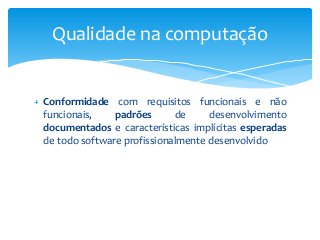 Qualidade na computação

Conformidade com requisitos funcionais e não
funcionais,
padrões
de
desenvolvimento
documentados e características implícitas esperadas
de todo software profissionalmente desenvolvido

 