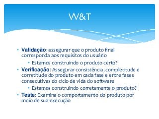 VV&T
• Validação: assegurar que o produto final
corresponda aos requisitos do usuário
• Estamos construindo o produto certo?
• Verificação: Assegurar consistência, completitude e
corretitude do produto em cada fase e entre fases
consecutivas do ciclo de vida do software
• Estamos construindo corretamente o produto?
• Teste: Examina o comportamento do produto por
meio de sua execução

 