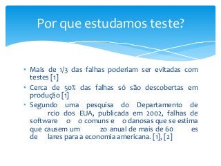 Por que estudamos teste?
• Mais de 1/3 das falhas poderiam ser evitadas com
testes [1]
• Cerca de 50% das falhas só são descobertas em
produção [1]
• Segundo uma pesquisa do Departamento de
rcio dos EUA, publicada em 2002, falhas de
software o o comuns e o danosas que se estima
que causem um
zo anual de mais de 60
es
de lares para a economia americana. [1], [2]

 