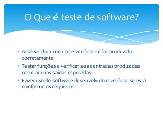 O Que é teste de software?

• Analisar documentos e verificar se foi produzido
corretamente
• Testar funções e verificar se as entradas produzidas
resultam nas saídas esperadas
• Fazer uso do software desenvolvido e verificar se está
conforme os requisitos

 