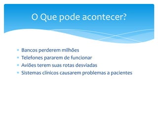 Softwares podem matar!

Em 1983 uma terceira guerra mundial quase foi
deflagrada por uma falha no software de alerta de
radares soviéticos. A falha fez com que o software
mostrasse que os E.U.A. tinham lançado cinco mísseis.
A guerra não aconteceu, pois o Tenente Coronel
Stanislav Petrov considerou que a informação estava
errada e não ordenou o contra-ataque, evitando assim o
início da III guerra mundial.

 