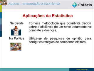 AULA 01 – INTRODUÇÃO À ESTATÍSTICA


         Aplicações da Estatística
Na Saúde      Fornece metodologia que possibilita decidir
              sobre a eficiência de um novo tratamento no
              combate a doenças.

Na Política   Utiliza-se de pesquisas de opinião para
              corrigir estratégias de campanha eleitoral.
 