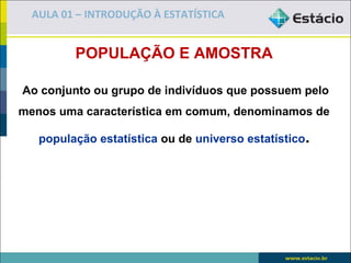 AULA 01 – INTRODUÇÃO À ESTATÍSTICA


         POPULAÇÃO E AMOSTRA

Ao conjunto ou grupo de indivíduos que possuem pelo
menos uma característica em comum, denominamos de

   população estatística ou de universo estatístico.
 